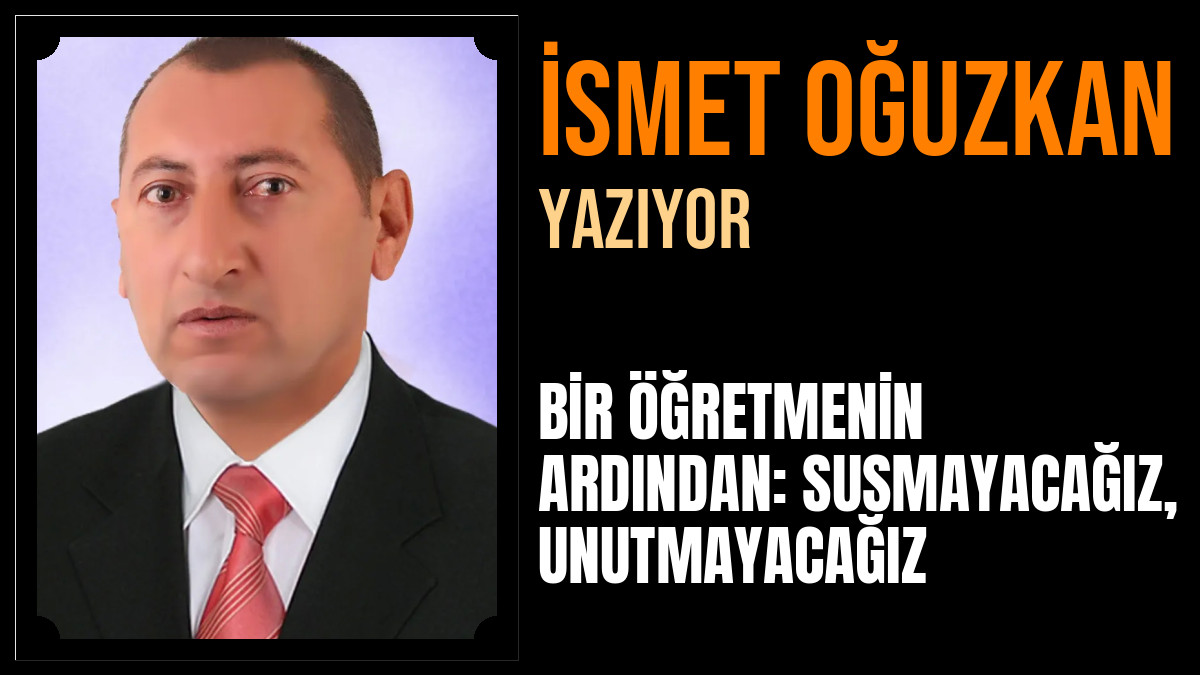 İsmet Oğuzkan Yazdı: BİR ÖĞRETMENİN ARDINDAN: SUSMAYACAĞIZ, UNUTMAYACAĞIZ