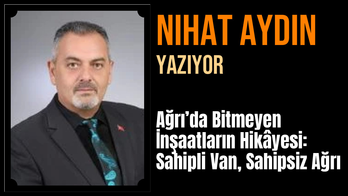 Nihat Aydın Yazdı: Ağrı’da Bitmeyen İnşaatların Hikâyesi: Sahipli Van, Sahipsiz Ağrı