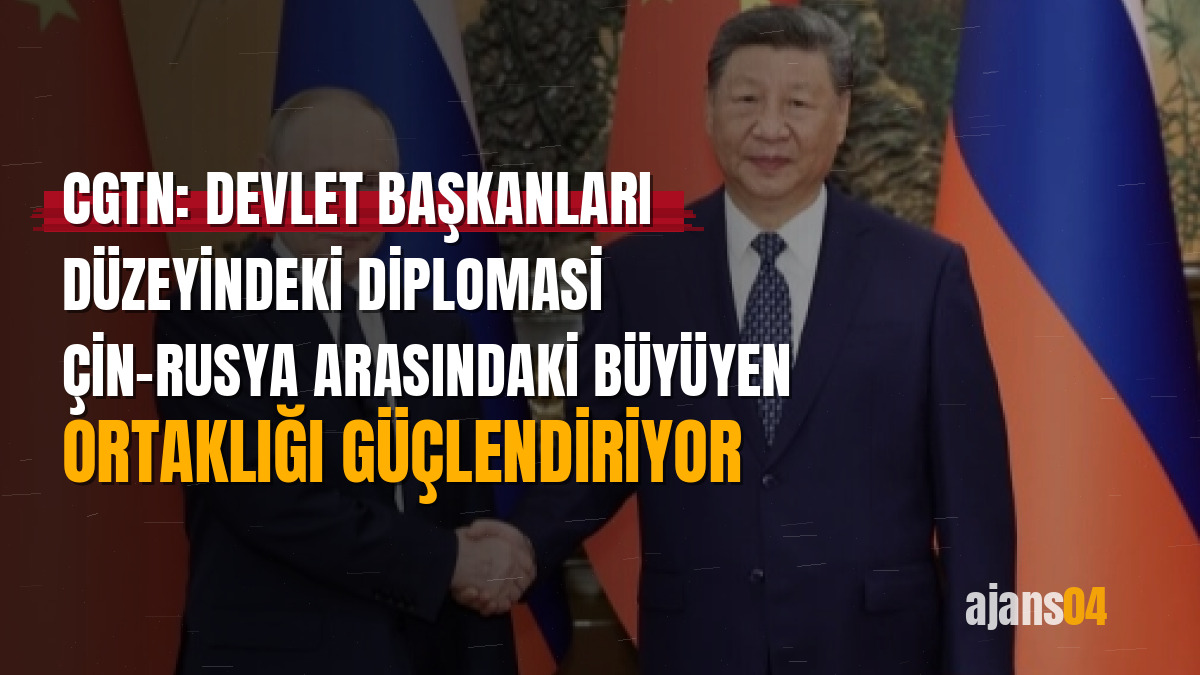 CGTN: Devlet başkanları düzeyindeki diplomasi Çin-Rusya arasındaki büyüyen ortaklığı güçlendiriyor