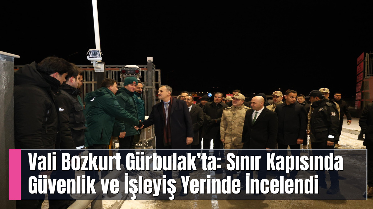Vali Bozkurt Gürbulak’ta: Sınır Kapısında Güvenlik ve İşleyiş Yerinde İncelendi