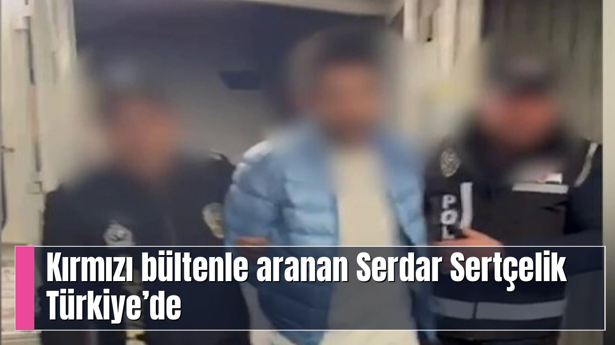 Kırmızı bültenle aranan Serdar Sertçelik Türkiye’de