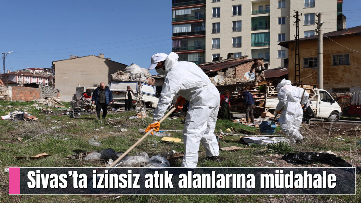 Sivas’ta izinsiz atık alanlarına müdahale